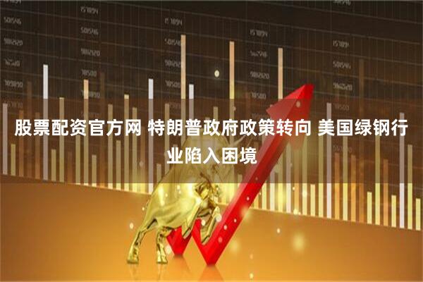 股票配资官方网 特朗普政府政策转向 美国绿钢行业陷入困境