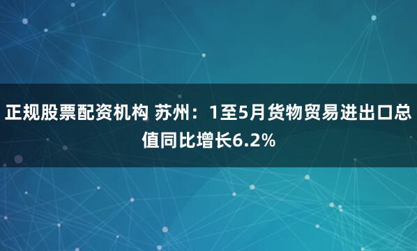 正规股票配资机构 苏州：1至5月货物贸易进出口总值同比增长6.2%
