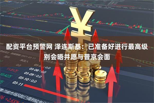 配资平台预警网 泽连斯基：已准备好进行最高级别会晤并愿与普京会面