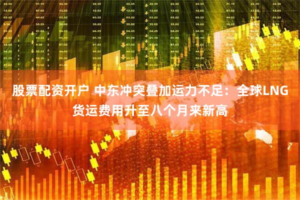 股票配资开户 中东冲突叠加运力不足：全球LNG货运费用升至八个月来新高