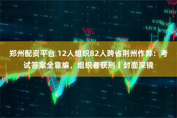 郑州配资平台 12人组织82人跨省荆州作弊：考试答案全靠编，组织者获刑丨封面深镜