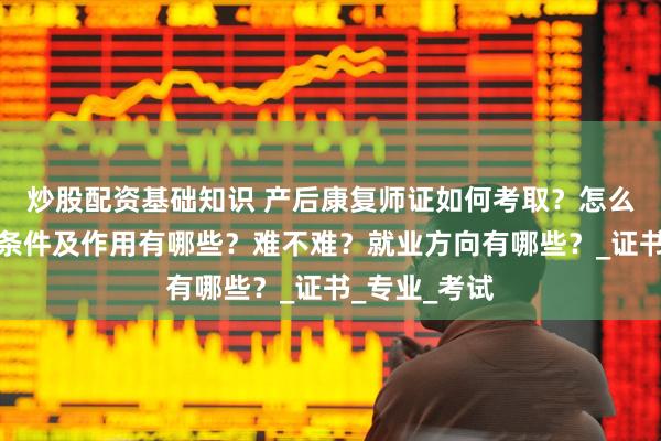 炒股配资基础知识 产后康复师证如何考取？怎么报考，报考条件及作用有哪些？难不难？就业方向有哪些？_证书_专业_考试
