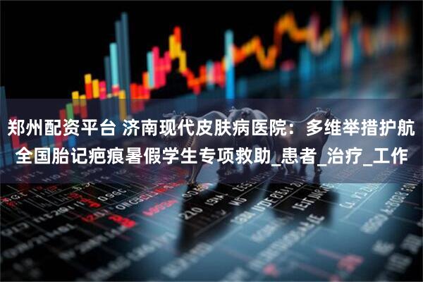 郑州配资平台 济南现代皮肤病医院：多维举措护航全国胎记疤痕暑假学生专项救助_患者_治疗_工作