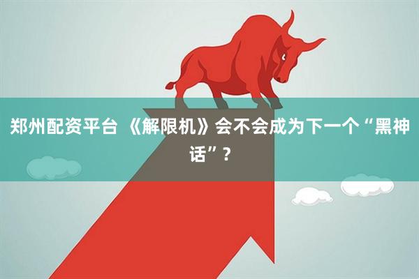 郑州配资平台 《解限机》会不会成为下一个“黑神话”？
