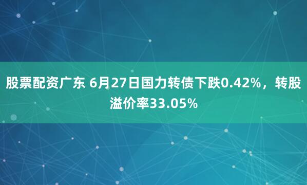 股票配资广东 6月27日国力转债下跌0.42%，转股溢价率33.05%
