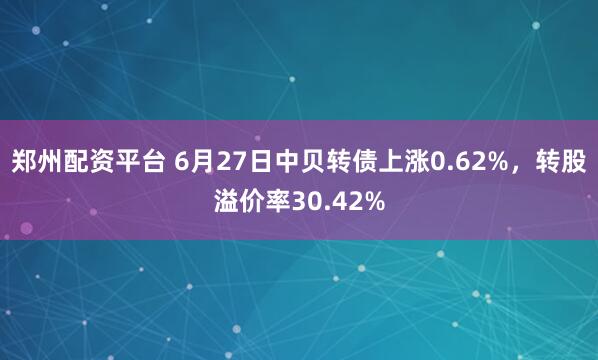 郑州配资平台 6月27日中贝转债上涨0.62%，转股溢价率30.42%