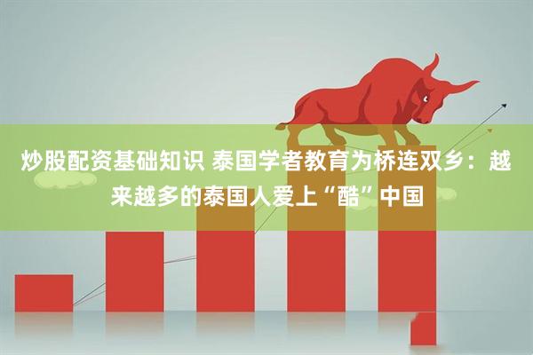炒股配资基础知识 泰国学者教育为桥连双乡：越来越多的泰国人爱上“酷”中国