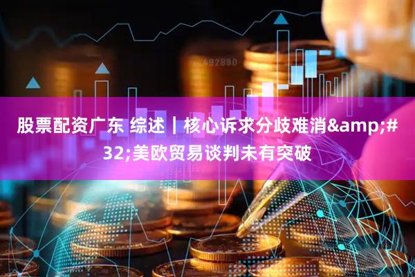 股票配资广东 综述｜核心诉求分歧难消&#32;美欧贸易谈判未有突破