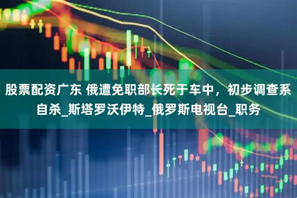 股票配资广东 俄遭免职部长死于车中，初步调查系自杀_斯塔罗沃伊特_俄罗斯电视台_职务