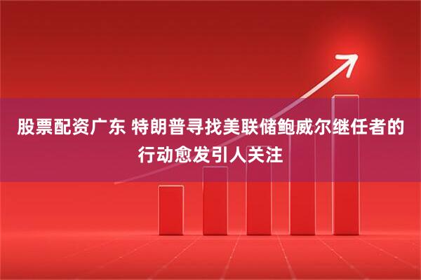 股票配资广东 特朗普寻找美联储鲍威尔继任者的行动愈发引人关注