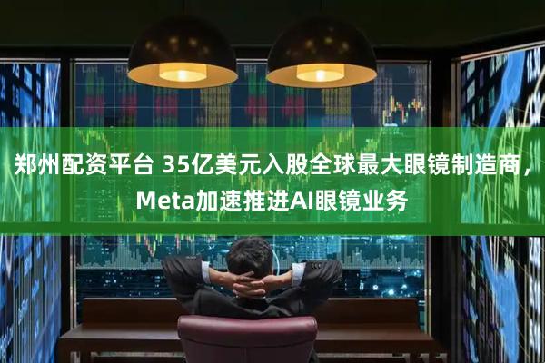 郑州配资平台 35亿美元入股全球最大眼镜制造商，Meta加速推进AI眼镜业务
