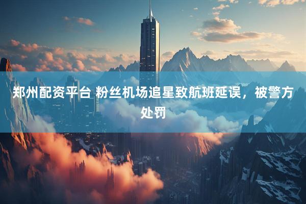 郑州配资平台 粉丝机场追星致航班延误，被警方处罚