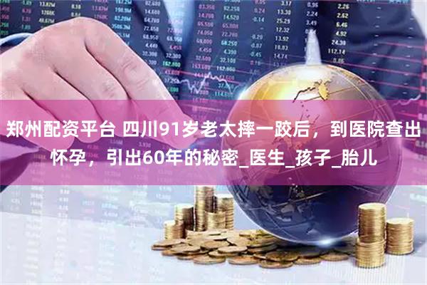 郑州配资平台 四川91岁老太摔一跤后，到医院查出怀孕，引出60年的秘密_医生_孩子_胎儿