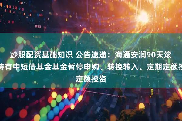 炒股配资基础知识 公告速递：海通安润90天滚动持有中短债基金基金暂停申购、转换转入、定期定额投资