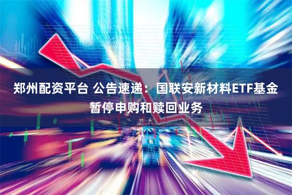 郑州配资平台 公告速递：国联安新材料ETF基金暂停申购和赎回业务