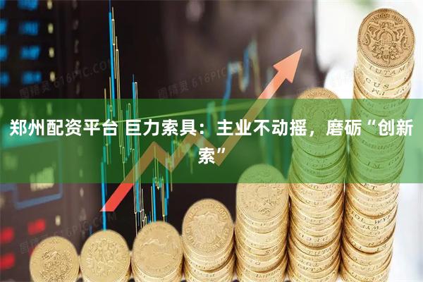 郑州配资平台 巨力索具：主业不动摇，磨砺“创新索”
