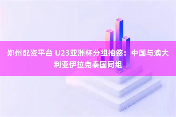 郑州配资平台 U23亚洲杯分组抽签：中国与澳大利亚伊拉克泰国同组