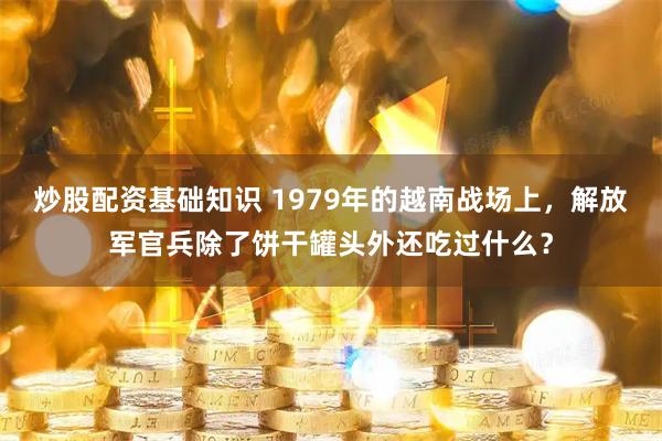 炒股配资基础知识 1979年的越南战场上，解放军官兵除了饼干罐头外还吃过什么？