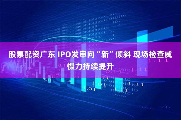 股票配资广东 IPO发审向“新”倾斜 现场检查威慑力持续提升