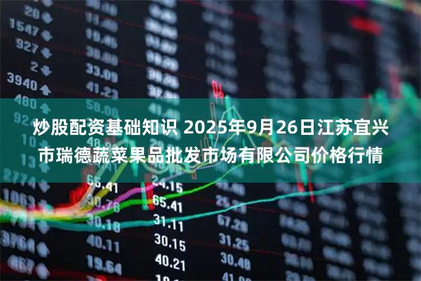 炒股配资基础知识 2025年9月26日江苏宜兴市瑞德蔬菜果品批发市场有限公司价格行情