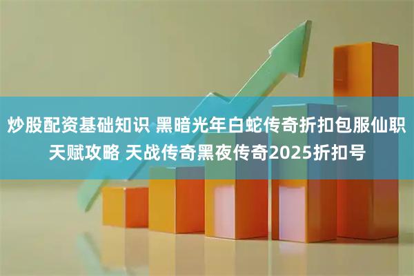 炒股配资基础知识 黑暗光年白蛇传奇折扣包服仙职天赋攻略 天战传奇黑夜传奇2025折扣号