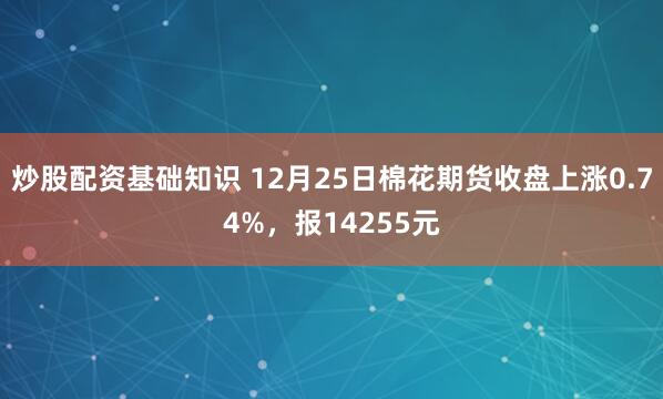 炒股配资基础知识 12月25日棉花期货收盘上涨0.74%，报14255元