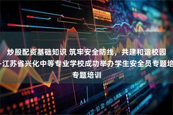 炒股配资基础知识 筑牢安全防线，共建和谐校园——江苏省兴化中等专业学校成功举办学生安全员专题培训