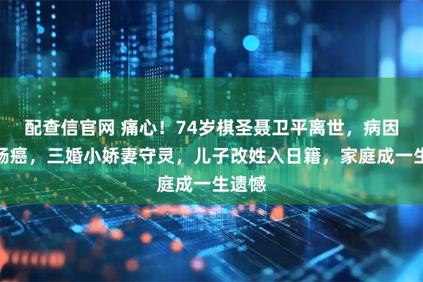 配查信官网 痛心！74岁棋圣聂卫平离世，病因是直肠癌，三婚小娇妻守灵，儿子改姓入日籍，家庭成一生遗憾