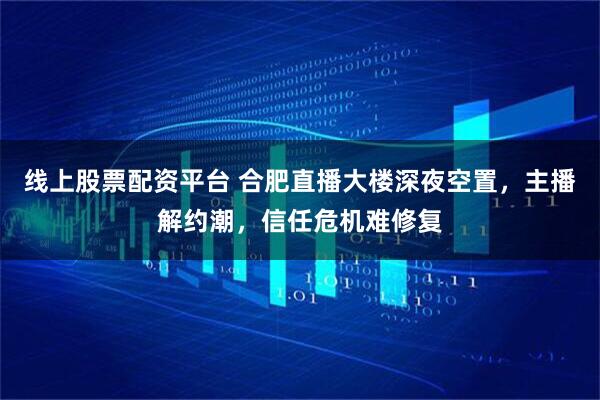 线上股票配资平台 合肥直播大楼深夜空置,主播解约潮,信任危机难修复