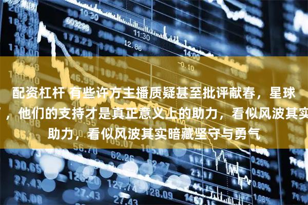 配资杠杆 有些许方主播质疑甚至批评献春,星球前往杭州“助力”,他们的支持才是真正意义上的助力,看似风波其实暗藏坚守与勇气