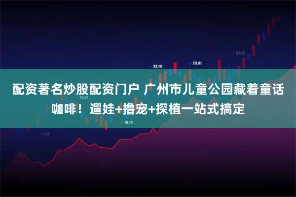 配资著名炒股配资门户 广州市儿童公园藏着童话咖啡！遛娃+撸宠+探植一站式搞定