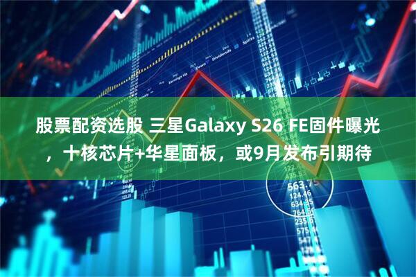 股票配资选股 三星Galaxy S26 FE固件曝光，十核芯片+华星面板，或9月发布引期待
