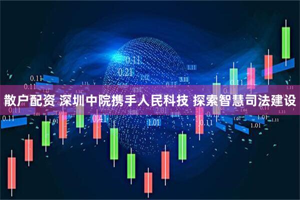 散户配资 深圳中院携手人民科技 探索智慧司法建设