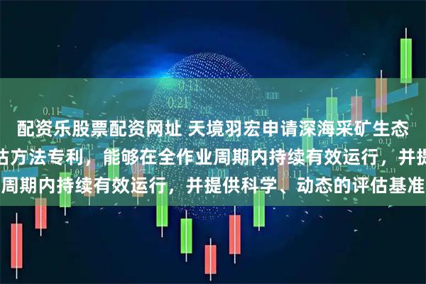 配资乐股票配资网址 天境羽宏申请深海采矿生态环境监测及生态恢复评估方法专利，能够在全作业周期内持续有效运行，并提供科学、动态的评估基准