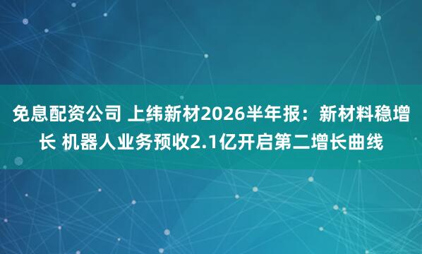 免息配资公司 上纬新材2026半年报：新材料稳增长 机器人业务预收2.1亿开启第二增长曲线